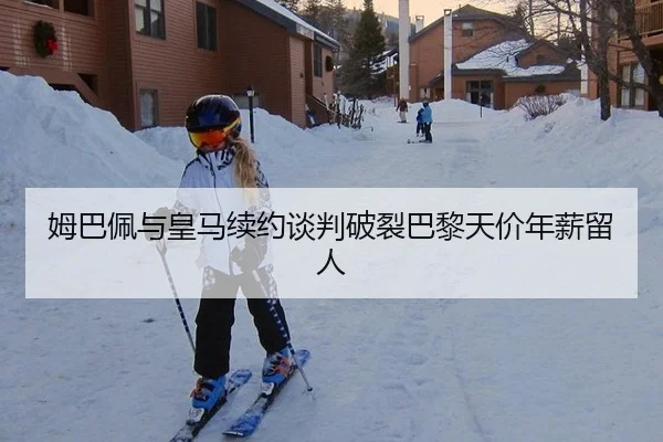 姆巴佩与皇马续约谈判破裂巴黎天价年薪留人